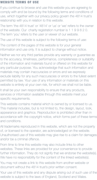 WEBSITE TERMS OF USE If you continue to browse and use this website you are agreeing to comply with and be bound by the following terms and conditions of use, which together with our privacy policy govern the 4814 trust's relationship with you in relation to this website. The term 'the 4814 trust' or '4814' or 'us' or 'we' refers to the owner of the website. Our charity registration number is 1 1 9 9 8 2 0.  The term ‘you’ refers to the user or viewer of our website. The use of this website is subject to the following terms of use: The content of the pages of this website is for your general information and use only. It is subject to change without notice. Neither we nor any third parties provide any warranty or guarantee as to the accuracy, timeliness, performance, completeness or suitability of the information and materials found or offered on this website for any particular purpose. You acknowledge that such information and materials may contain inaccuracies or errors and we expressly exclude liability for any such inaccuracies or errors to the fullest extent permitted by law. Your use of any information or materials on this website is entirely at your own risk, for which we shall not be liable. It shall be your own responsibility to ensure that any products, services or information available through this website meet your specific requirements. This website contains material which is owned by or licensed to us.  This material includes, but is not limited to, the design, layout, look, appearance and graphics. Reproduction is prohibited other than in accordance with the copyright notice, which forms part of these terms and conditions. All trademarks reproduced in this website, which are not the property of, or licensed to the operator, are acknowledged on the website. Unauthorised use of this website may give rise to a claim for damages and/or be a criminal offence. From time to time this website may also include links to other websites. These links are provided for your convenience to provide further information. They do not signify that we endorse the website(s).  We have no responsibility for the content of the linked website(s). You may not create a link to this website from another website or document without the 4814 trust’s prior written consent. Your use of this website and any dispute arising out of such use of the website is subject to the laws of England, Scotland and Wales.