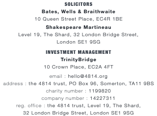 SOLICITORS Bates, Wells & Braithwaite 10 Queen Street Place, EC4R 1BE Shakespeare Martineau Level 19, The Shard, 32 London Bridge Street, London SE1 9SG INVESTMENT MANAGEMENT TrinityBridge 10 Crown Place, EC2A 4FT email : hello@4814.org address : the 4814 trust, PO Box 96, Somerton, TA11 9BS charity number : 1199820 company number : 14227311 reg. office : the 4814 trust, Level 19, The Shard,  32 London Bridge Street, London SE1 9SG