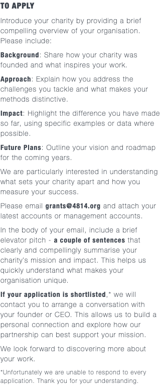 TO APPLY Introduce your charity by providing a brief compelling overview of your organisation.  Please include: Background: Share how your charity was founded and what inspires your work. Approach: Explain how you address the challenges you tackle and what makes your methods distinctive. Impact: Highlight the difference you have made so far, using specific examples or data where possible. Future Plans: Outline your vision and roadmap for the coming years. We are particularly interested in understanding what sets your charity apart and how you measure your success. Please email grants@4814.org and attach your latest accounts or management accounts. In the body of your email, include a brief elevator pitch - a couple of sentences that clearly and compellingly summarise your charity’s mission and impact. This helps us quickly understand what makes your organisation unique. If your application is shortlisted,* we will contact you to arrange a conversation with your founder or CEO. This allows us to build a personal connection and explore how our partnership can best support your mission. We look forward to discovering more about  your work. *Unfortunately we are unable to respond to every application. Thank you for your understanding.