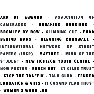 explore some of the charities we have supported  to better understand our focus and priorities ARK AT EGWOOD · ASSOCIATION OF CAMERADOS · BREAKING BARRIERS · BROMLEY BY BOW · CLIMBING OUT · FOOD BEHIND BARS · GLEANING CORNWALL · INTERNATIONAL NETWORK OF STREET PAPERS (INSP) · MAYTREE · MIND OF THE STUDENT · NEW HORIZON YOUTH CENTRE · NOW FOSTER · REACH OUT · ST GILES TRUST · STOP THE TRAFFIK · TALK CLUB · TENDER EDUCATION & ARTS · THOUSAND YEAR TRUST · WOMEN'S WORK LAB