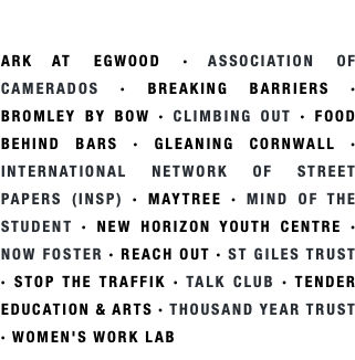 explore some of the charities we have supported  to better understand our focus and priorities ARK AT EGWOOD · ASSOCIATION OF CAMERADOS · BREAKING BARRIERS · BROMLEY BY BOW · CLIMBING OUT · FOOD BEHIND BARS · GLEANING CORNWALL · INTERNATIONAL NETWORK OF STREET PAPERS (INSP) · MAYTREE · MIND OF THE STUDENT · NEW HORIZON YOUTH CENTRE · NOW FOSTER · REACH OUT · ST GILES TRUST · STOP THE TRAFFIK · TALK CLUB · TENDER EDUCATION & ARTS · THOUSAND YEAR TRUST · WOMEN'S WORK LAB
