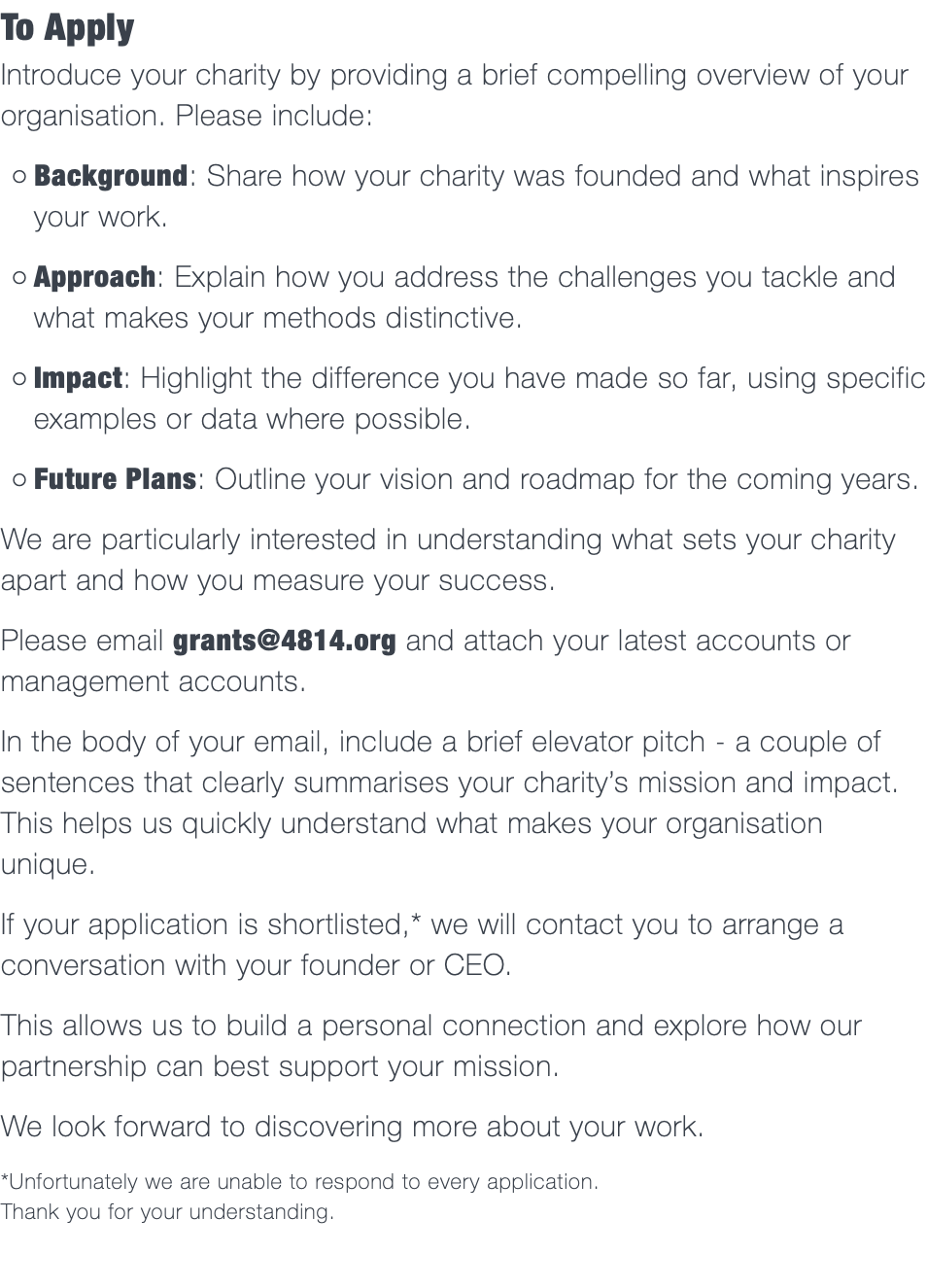 To Apply Introduce your charity by providing a brief compelling overview of your organisation. Please include: Background: Share how your charity was founded and what inspires your work. Approach: Explain how you address the challenges you tackle and what makes your methods distinctive. Impact: Highlight the difference you have made so far, using specific examples or data where possible. Future Plans: Outline your vision and roadmap for the coming years. We are particularly interested in understanding what sets your charity apart and how you measure your success. Please email grants@4814.org and attach your latest accounts or management accounts. In the body of your email, include a brief elevator pitch - a couple of sentences that clearly summarises your charity’s mission and impact. This helps us quickly understand what makes your organisation unique. If your application is shortlisted,* we will contact you to arrange a conversation with your founder or CEO. This allows us to build a personal connection and explore how our partnership can best support your mission. We look forward to discovering more about your work. *Unfortunately we are unable to respond to every application.  Thank you for your understanding.