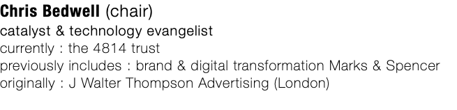 Chris Bedwell (chair) catalyst & technology evangelist currently : the 4814 trust previously includes : brand & digital transformation Marks & Spencer originally : J Walter Thompson Advertising (London)